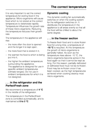 Page 19It is very important to set the correct
temperature for storing food in the
appliance. Micro-organisms will cause
food which is not stored at the correct
temperature to deteriorate rapidly.
Temperature influences the growth rate
of these micro-organisms. Reducing
the temperature reduces their growth
rate.
The temperature in the appliance will
rise:
–the more often the door is opened
and the longer it is kept open,
– the more food that is stored in it,
– the warmer the food is which is being
put into it,...