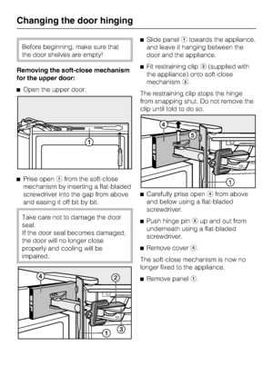 Page 54Before beginning, make sure that
the door shelves are empty!
Removing the soft-close mechanism
for the upper door:
^Open the upper door.
^Prise openafrom the soft-close
mechanism by inserting a flat-bladed
screwdriver into the gap from above
and easing it off bit by bit.
Take care not to damage the door
seal.
If the door seal becomes damaged,
the door will no longer close
properly and cooling will be
impaired.^Slide panelatowards the appliance,
and leave it hanging between the
door and the appliance....