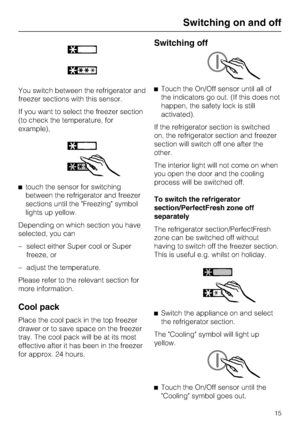 Page 15You switch between the refrigerator and
freezer sections with this sensor.
If you want to select the freezer section
(to check the temperature, for
example),
^touch the sensor for switching
between the refrigerator and freezer
sections until the Freezing symbol
lights up yellow.
Depending on which section you have
selected, you can
– select either Super cool or Super
freeze, or
–
adjust the temperature.
Please refer to the relevant section for
more information.
Cool pack
Place the cool pack in the top...