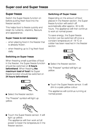 Page 26Super freeze
Switch the Super freeze function on
before putting fresh food into the
freezer section.
This helps food to freeze quickly and
retain its nutrients, vitamins, flavours
and appearance.
Super freeze is not necessary:
–when placing food in the freezer that
is already frozen.
–when freezing up to 2 kg fresh food
daily.
Switching on Super freeze
When freezing small quantities of food
in the freezer, the Super freeze function
should be switched on6 hours
beforehand. When freezingthe
maximum load of...