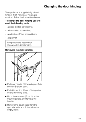 Page 53The appliance is supplied right-hand
hinged. If left-hand door hinging is
required, follow the instructions below.
To change the door hinging you will
need the following tools:
–a cross-slotted screwdriver,
–a flat-bladed screwdriver,
–a selection of Torx screwdrivers,
–a spanner.
Two people are needed for
changing the door hinging.
Removing the door handles:
^
Pull door handleatowards you. Side
sectionbslides back.
^
Pull side sectionbout of the guides
on the mounting plate.
^
Undo the 4 screws (Torx...