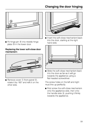 Page 59^Fit hinge piniinto middle hinge
platekin the lower door.
Replacing the lower soft-close door
mechanism:
^
Remove coverafrom panelb,
rotate it by 180° and refit it on the
other side.^Insert the soft-close mechanism back
into the door, starting at the right
hand side.
^Slide the soft-close mechanism back
into the door as far as it will go
towards the appliance using a
flat-headed screwdriver.
The screw holes on the left and right
must line up perfectly.
^
First screw the soft-close mechanism
onto the...