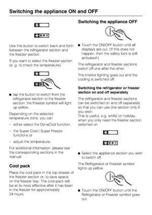 Page 14Use this button to switch back and forth
between the refrigerator section and
the freezer section.
If you want to select the freezer section
(e. g. to check the temperature),
^tap the button to switch from the
refrigerator section to the freezer
section; the Freezer symbol will light
up yellow.
Depending on the selected
temperature zone, you can
– either select the DynaCool function,
–
the Super Cool / Super Freeze
functions or
–
adjust the temperature.
For additional information, please see
the...