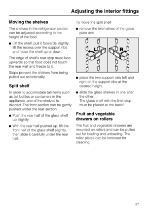 Page 27Moving the shelves
The shelves in the refrigerator section
can be adjusted according to the
height of the food.
^Lift the shelf, pull it forwards slightly,
lift the recess over the support ribs
and move the shelf up or down.
The edge of shelfs rear stop must face
upwards so that food does not touch
the rear wall and freeze to it.
Stops prevent the shelves from being
pulled out accidentally.
Split shelf
In order to accomodate tall items such
as tall bottles or containers in the
appliance, one of the...