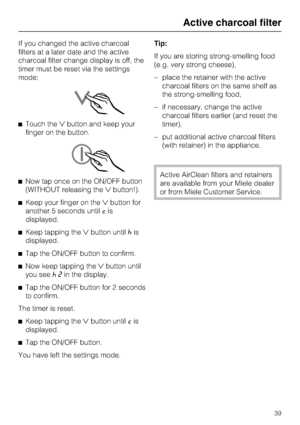 Page 39If you changed the active charcoal
filters at a later date and the active
charcoal filter change display is off, the
timer must be reset via the settings
mode:
^Touch thebutton and keep your
finger on the button.
^Now tap once on the ON/OFF button
(WITHOUT releasing thebutton!).
^Keep your finger on thebutton for
another 5 seconds untilcis
displayed.
^Keep tapping thebutton until^is
displayed.
^Tap the ON/OFF button to confirm.
^
Now keep tapping thebutton until
you see^2in the display.
^
Tap the...