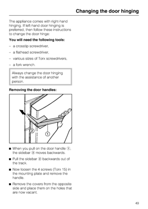 Page 49The appliance comes with right-hand
hinging. If left-hand door hinging is
preferred, then follow these instructions
to change the door hinge:
You will need the following tools:
–a crosstip screwdriver,
–a flathead screwdriver,
–various sizes of Torx screwdrivers,
–a fork wrench.
Always change the door hinging
with the assistance of another
person.
Removing the door handles:
^
When you pull on the door handlea,
the sidebarbmoves backwards.
^
Pull the sidebarbbackwards out of
the track.
^
Now loosen the 4...