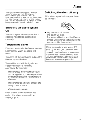 Page 21The appliance is equipped with an
alarm system to ensure that the
temperature in the freezer section does
not rise unnoticed and to avoid energy
being wasted if the door is left open.
Switching the alarm system
ON
The alarm system is always active. It
does not need to be switched on
manually.
Temperature alarm
If the temperature in the freezer section
becomes too warm, an alarm will
sound.
The alarm off button flashes red and the
Freezer symbol flashes.
The audible and visible signals are
triggered under...