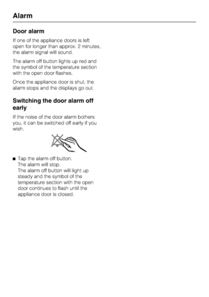 Page 22Door alarm
If one of the appliance doors is left
open for longer than approx. 2 minutes,
the alarm signal will sound.
The alarm off button lights up red and
the symbol of the temperature section
with the open door flashes.
Once the appliance door is shut, the
alarm stops and the displays go out.
Switching the door alarm off
early
If the noise of the door alarm bothers
you, it can be switched off early if you
wish.
^Tap the alarm off button.
The alarm will stop.
The alarm off button will light up
steady...