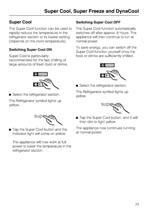 Page 23Super Cool
The Super Cool function can be used to
rapidly reduce the temperature in the
refrigerator section to its lowest setting
(depends on the room temperature).
Switching Super Cool ON
Super Cool is particularly
recommended for the fast chilling of
large amounts of fresh food or drinks.
^Select the refrigerator section.
The Refrigerator symbol lights up
yellow.
^
Tap the Super Cool button and the
indicator light will come on yellow.
The appliance will now work at full
power to lower the temperature...