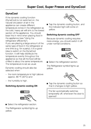 Page 25DynaCool
If the dynamic cooling function
(DynaCool) is not switched on, the
natural circulation of air in the
appliance can create different
temperature zones in the refrigerator as
the cold, heavy air will sink to the lowest
section of the appliance. You should
bear this in mind when placing food in
the appliance (see Using the
refrigerator efficiently).
If you are placing a large amount of the
same type of food in the refrigerator at
one time (e.g. for a party), it is a good
idea to switch on the...