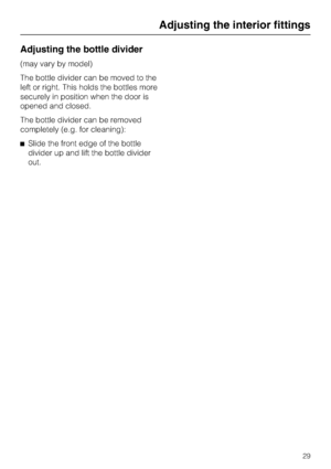 Page 29Adjusting the bottle divider
(may vary by model)
The bottle divider can be moved to the
left or right. This holds the bottles more
securely in position when the door is
opened and closed.
The bottle divider can be removed
completely (e.g. for cleaning):
^Slide the front edge of the bottle
divider up and lift the bottle divider
out.
Adjusting the interior fittings
29
 