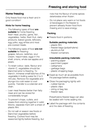 Page 31Home freezing
Only freeze food that is fresh and in
good condition!
Hints for home freezing
–The following types of foodare
suitablefor home freezing:
fresh meat, poultry, game, fish,
vegetables, herbs, fresh fruit, dairy
products, baked goods, leftovers,
egg yolks, egg whites and most
pre-cooked meals.
–The following types of foodare not
suitablefor freezing:
grapes, lettuce, radishes, sour
cream, mayonnaise, eggs in the
shell, onions, whole raw apples and
pears.
– To retain colour, taste, flavour and...