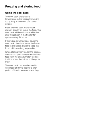Page 34Using the cool pack
The cool pack prevents the
temperature in the freezer from rising
too quickly in the event of a power
outage.
Place the cool pack in the upper
drawer, directly on top of the food. The
cool pack will be at its most effective
after it has been in the freezer for
approximately 24 hours.
If there is a power outage, place the
cool pack directly on top of the frozen
food in the upper drawer to keep the
food cold for as long as possible.
When placing fresh food in the freezer,
use the cool...