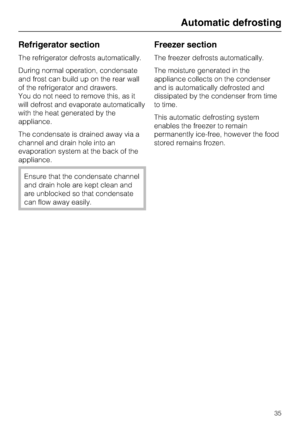 Page 35Refrigerator section
The refrigerator defrosts automatically.
During normal operation, condensate
and frost can build up on the rear wall
of the refrigerator and drawers.
You do not need to remove this, as it
will defrost and evaporate automatically
with the heat generated by the
appliance.
The condensate is drained away via a
channel and drain hole into an
evaporation system at the back of the
appliance.
Ensure that the condensate channel
and drain hole are kept clean and
are unblocked so that...