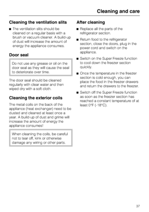 Page 37Cleaning the ventilation slits
^The ventilation slits should be
cleaned on a regular basis with a
brush or vacuum cleaner. A build-up
of dust will increase the amount of
energy the appliance consumes.
Door seal
Do not use any grease or oil on the
door seal as they will cause the seal
to deteriorate over time.
The door seal should be cleaned
regularly with clear water and then
wiped dry with a soft cloth.
Cleaning the exterior coils
The metal coils on the back of the
appliance (heat exchanger) need to be...