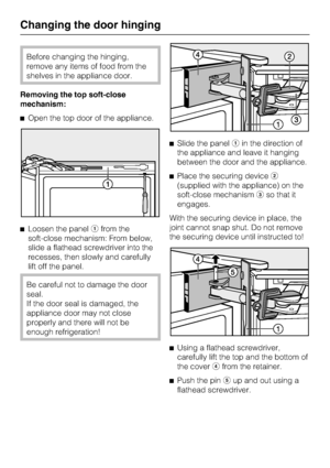 Page 50Before changing the hinging,
remove any items of food from the
shelves in the appliance door.
Removing the top soft-close
mechanism:
^Open the top door of the appliance.
^Loosen the panelafrom the
soft-close mechanism: From below,
slide a flathead screwdriver into the
recesses, then slowly and carefully
lift off the panel.
Be careful not to damage the door
seal.
If the door seal is damaged, the
appliance door may not close
properly and there will not be
enough refrigeration!^Slide the panelain the...