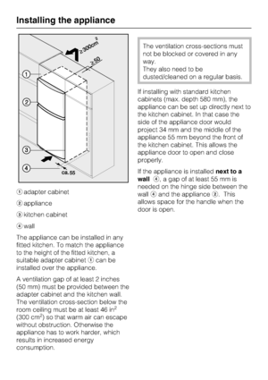 Page 60aadapter cabinet
bappliance
ckitchen cabinet
dwall
The appliance can be installed in any
fitted kitchen. To match the appliance
to the height of the fitted kitchen, a
suitable adapter cabinetacan be
installed over the appliance.
A ventilation gap of at least 2 inches
(50 mm) must be provided between the
adapter cabinet and the kitchen wall.
The ventilation cross-section below the
room ceiling must be at least 46 in
2
(300 cm2) so that warm air can escape
without obstruction. Otherwise the
appliance has...