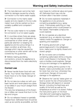 Page 11~The manufacturer cannot be held
liable for damage caused by a faulty
connection to the mains water supply.
~Connection to the mains water
supply and any repairs to the ice cube
maker must only be carried out by a
suitably qualified and competent
person.
~The ice cube maker is not suitable
for connection to a hot water supply.
~In countries where there are areas
which may be subject to infestation by
cockroaches or other vermin, pay
particular attention to keeping the
appliance and its surroundings in a...