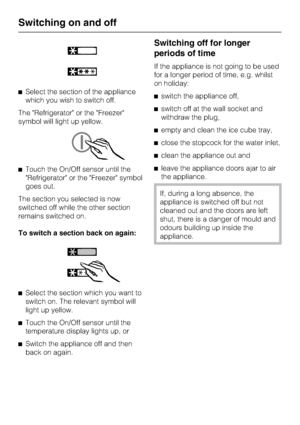 Page 16^Select the section of the appliance
which you wish to switch off.
The Refrigerator or the Freezer
symbol will light up yellow.
^Touch the On/Off sensor until the
Refrigerator or the Freezer symbol
goes out.
The section you selected is now
switched off while the other section
remains switched on.
To switch a section back on again:
^
Select the section which you want to
switch on. The relevant symbol will
light up yellow.
^
Touch the On/Off sensor until the
temperature display lights up, or
^
Switch the...