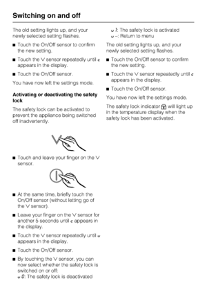 Page 18The old setting lights up, and your
newly selected setting flashes.
^Touch the On/Off sensor to confirm
the new setting.
^Touch thesensor repeatedly untilc
appears in the display.
^Touch the On/Off sensor.
You have now left the settings mode.
Activating or deactivating the safety
lock
The safety lock can be activated to
prevent the appliance being switched
off inadvertently.
^Touch and leave your finger on the
sensor.
^
At the same time, briefly touch the
On/Off sensor (without letting go of...