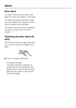 Page 24Door alarm
The alarm will sound if a door is left
open for more than approx. 2 minutes.
The alarm off sensor will light up red
and the symbol for the section which
has the opened door will flash.
The alarm will stop and the indicators
will go out as soon as the door is
closed.
Switching the door alarm off
early
If the noise of the door alarm disturbs
you, you can switch it off early if you
wish.
^Touch the alarm off sensor.
The alarm will stop.
The alarm off sensor will light up
constantly and the symbol...