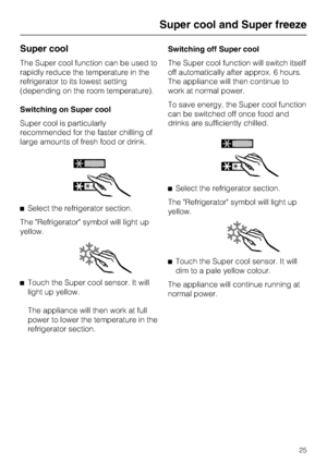 Page 25Super cool
The Super cool function can be used to
rapidly reduce the temperature in the
refrigerator to its lowest setting
(depending on the room temperature).
Switching on Super cool
Super cool is particularly
recommended for the faster chilling of
large amounts of fresh food or drink.
^Select the refrigerator section.
The Refrigerator symbol will light up
yellow.
^
Touch the Super cool sensor. It will
light up yellow.
The appliance will then work at full
power to lower the temperature in the...