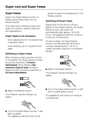 Page 26Super freeze
Switch the Super freeze function on
before putting fresh food into the
freezer section.
This helps food to freeze quickly and
retain its nutrients, vitamins, flavours
and appearance.
Super freeze is not necessary:
–when placing food in the freezer that
is already frozen.
–when freezing up to 2 kg fresh food
daily.
Switching on Super freeze
When freezing small quantities of food
in the freezer, the Super freeze function
should be switched on6 hours
beforehand. When freezingthe
maximum load of...