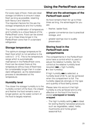 Page 29For every type of food, there are ideal
storage conditions to ensure it stays
fresh as long as possible, retaining
both flavour and vitamins.
The important factors for this are the
storage temperature and the humidity.
The correct combination of temperature
and humidity is a unique feature of the
PerfectFresh zone. Food can be stored
for up to three times longer in the
PerfectFresh zone than in a standard
refrigerator.
Storage temperature
The optimum storage temperature for
fresh food which is not...