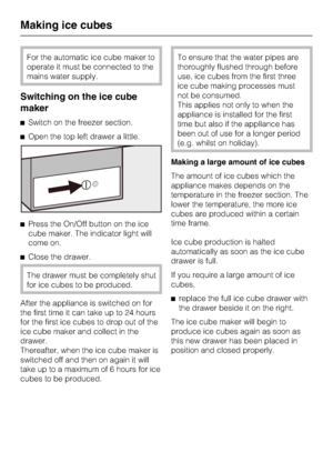 Page 38For the automatic ice cube maker to
operate it must be connected to the
mains water supply.
Switching on the ice cube
maker
^Switch on the freezer section.
^Open the top left drawer a little.
^Press the On/Off button on the ice
cube maker. The indicator light will
come on.
^Close the drawer.
The drawer must be completely shut
for ice cubes to be produced.
After the appliance is switched on for
the first time it can take up to 24 hours
for the first ice cubes to drop out of the
ice cube maker and collect...