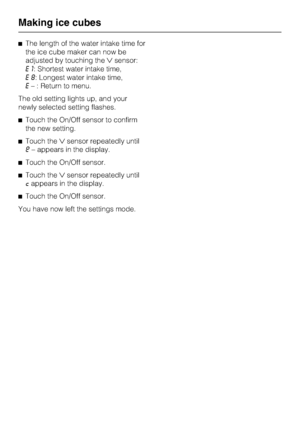 Page 40^The length of the water intake time for
the ice cube maker can now be
adjusted by touching thesensor:
E1: Shortest water intake time,
E8: Longest water intake time,
E– : Return to menu.
The old setting lights up, and your
newly selected setting flashes.
^Touch the On/Off sensor to confirm
the new setting.
^Touch thesensor repeatedly until
e– appears in the display.
^Touch the On/Off sensor.
^Touch thesensor repeatedly until
cappears in the display.
^Touch the On/Off sensor.
You have now left the...