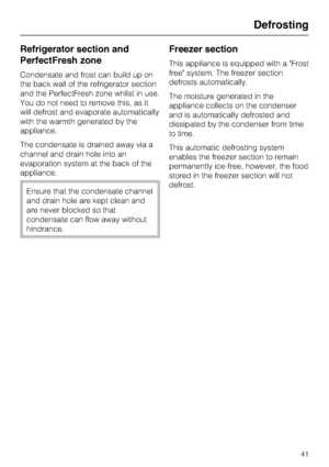 Page 41Refrigerator section and
PerfectFresh zone
Condensate and frost can build up on
the back wall of the refrigerator section
and the PerfectFresh zone whilst in use.
You do not need to remove this, as it
will defrost and evaporate automatically
with the warmth generated by the
appliance.
The condensate is drained away via a
channel and drain hole into an
evaporation system at the back of the
appliance.
Ensure that the condensate channel
and drain hole are kept clean and
are never blocked so that
condensate...