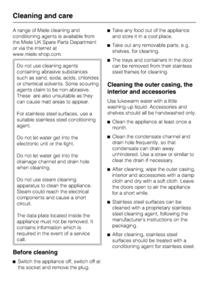 Page 42A range of Miele cleaning and
conditioning agents is available from
the Miele UK Spare Parts Department
or via the internet at
www.miele-shop.com.
Do not use cleaning agents
containing abrasive substances
such as sand, soda, acids, chlorides
or chemical solvents. Some scouring
agents claim to be non-abrasive.
These are also unsuitable as they
can cause matt areas to appear.
For stainless steel surfaces, use a
suitable stainless steel conditioning
agent.
Do not let water get into the
electronic unit or...