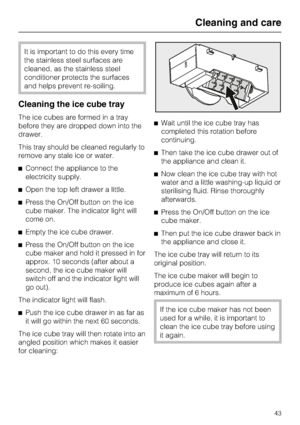 Page 43It is important to do this every time
the stainless steel surfaces are
cleaned, as the stainless steel
conditioner protects the surfaces
and helps prevent re-soiling.
Cleaning the ice cube tray
The ice cubes are formed in a tray
before they are dropped down into the
drawer.
This tray should be cleaned regularly to
remove any stale ice or water.
^Connect the appliance to the
electricity supply.
^Open the top left drawer a little.
^Press the On/Off button on the ice
cube maker. The indicator light will...