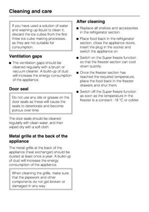 Page 44If you have used a solution of water
and washing-up liquid to clean it,
discard the ice cubes from the first
three ice cube making processes,
as they are not suitable for
consumption.
Ventilation gaps
^The ventilation gaps should be
cleaned regularly with a brush or
vacuum cleaner. A build-up of dust
will increase the energy consumption
of the appliance.
Door seal
Do not use any oils or grease on the
door seals as these will cause the
seals to deteriorate and become
porous over time.
The door seals...