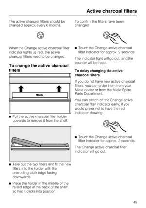 Page 45The active charcoal filters should be
changed approx. every 6 months.
When the Change active charcoal filter
indicator lights up red, the active
charcoal filters need to be changed.
To change the active charcoal
filters
^Pull the active charcoal filter holder
upwards to remove it from the shelf.
^
Take out the two filters and fit the new
filters into the holder with the
protruding cloth edge facing
downwards.
^
Place the holder in the middle of the
raised edge at the back of the shelf,
so that it clicks...