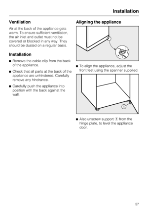 Page 57Ventilation
Air at the back of the appliance gets
warm. To ensure sufficient ventilation,
the air inlet and outlet must not be
covered or blocked in any way. They
should be dusted on a regular basis.
Installation
^Remove the cable clip from the back
of the appliance.
^Check that all parts at the back of the
appliance are unhindered. Carefully
remove any hindrance.
^Carefully push the appliance into
position with the back against the
wall.
Aligning the appliance
^To align the appliance, adjust the
front...