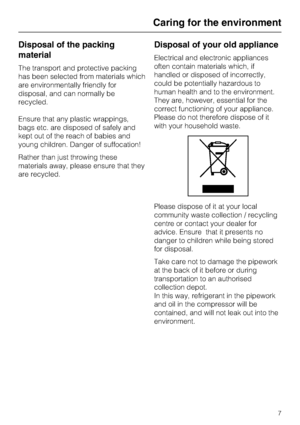 Page 7Disposal of the packing
material
The transport and protective packing
has been selected from materials which
are environmentally friendly for
disposal, and can normally be
recycled.
Ensure that any plastic wrappings,
bags etc. are disposed of safely and
kept out of the reach of babies and
young children. Danger of suffocation!
Rather than just throwing these
materials away, please ensure that they
are recycled.
Disposal of your old appliance
Electrical and electronic appliances
often contain materials...