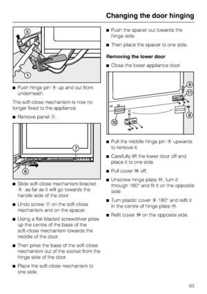 Page 63^Push hinge pineup and out from
underneath.
The soft-close mechanism is now no
longer fixed to the appliance.
^Remove panela.
^
Slide soft-close mechanism bracket
fas far as it will go towards the
handle side of the door.
^
Undo screwgon the soft-close
mechanism and on the spacer.
^
Using a flat-bladed screwdriver prise
up the centre of the base of the
soft-close mechanism towards the
middle of the door.
^
Then prise the base of the soft-close
mechanism out of the socket from the
hinge side of the door....