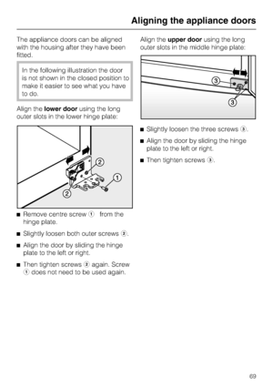 Page 69The appliance doors can be aligned
with the housing after they have been
fitted.
In the following illustration the door
is not shown in the closed position to
make it easier to see what you have
to do.
Align thelower doorusing the long
outer slots in the lower hinge plate:
^Remove centre screwafrom the
hinge plate.
^
Slightly loosen both outer screwsb.
^
Align the door by sliding the hinge
plate to the left or right.
^
Then tighten screwsbagain. Screw
adoes not need to be used again.Align theupper...