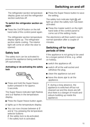 Page 15The refrigerator section temperature
display goes out and the refrigerator
section switches off.
To switch the refrigerator section on
again
^Press the On/Off button on the left
hand side of the control panel again.
The refrigerator section temperature
display lights up. The refrigerator
section starts cooling. The interior
light will come on when the door is
opened.
Safety lock
The safety lock can be activated to
prevent the appliance being switched
off inadvertently.
Activating or de-activating the...