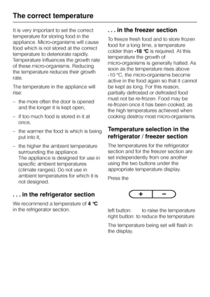 Page 16It is very important to set the correct
temperature for storing food in the
appliance. Micro-organisms will cause
food which is not stored at the correct
temperature to deteriorate rapidly.
Temperature influences the growth rate
of these micro-organisms. Reducing
the temperature reduces their growth
rate.
The temperature in the appliance will
rise:
–the more often the door is opened
and the longer it is kept open,
– if too much food is stored in it at
once,
– the warmer the food is which is being
put...