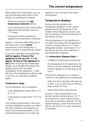 Page 17After setting the temperature you can
see the following information in the
display by pressing the buttons:
–When first pressed, thelast
temperature selectedflashes.
–Each subsequent press of the button
adjusts the temperature shown in
1 °C steps.
–Keeping the button pressed in
adjusts the temperature continually.
Approx. 5 seconds after letting go of
the button the currentactual
temperature of the refrigerator or
freezer section is automatically shown.
If you have adjusted the temperature,
wait for...