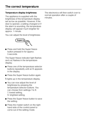 Page 18Temperature display brightness
The appliance is supplied with the
brightness of the temperature display
set as low as possible. However, if the
door is opened, a setting changed or if
the alarm is sounding, the temperature
display will appear much brighter for
approx. 1 minute.
You can adjust the level of brightness:
^Press and hold the Super freeze
button pressed in for approx.
5 seconds.
The Super freeze indicator light flashes
and a
;flashes in the temperature
display.
^Press one of the temperature...