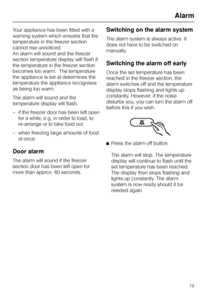 Page 19Your appliance has been fitted with a
warning system which ensures that the
temperature in the freezer section
cannot rise unnoticed.
An alarm will sound and the freezer
section temperature display will flash if
the temperature in the freezer section
becomes too warm.  The temperature
the appliance is set at determines the
temperature the appliance recognises
as being too warm.
The alarm will sound and the
temperature display will flash,
–if the freezer door has been left open
for a while, e.g. in order...