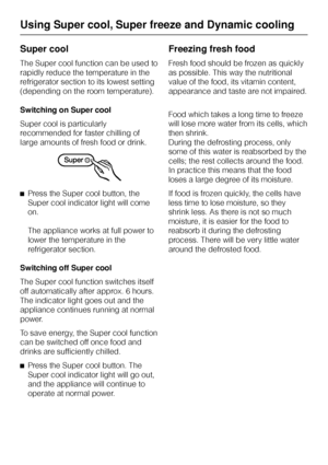 Page 20Super cool
The Super cool function can be used to
rapidly reduce the temperature in the
refrigerator section to its lowest setting
(depending on the room temperature).
Switching on Super cool
Super cool is particularly
recommended for faster chilling of
large amounts of fresh food or drink.
^Press the Super cool button, the
Super cool indicator light will come
on.
The appliance works at full power to
lower the temperature in the
refrigerator section.
Switching off Super cool
The Super cool function...