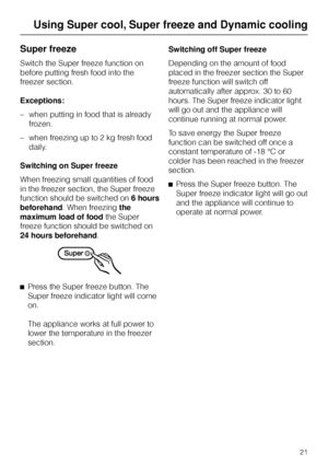 Page 21Super freeze
Switch the Super freeze function on
before putting fresh food into the
freezer section.
Exceptions:
–when putting in food that is already
frozen.
–when freezing up to 2 kg fresh food
daily.
Switching on Super freeze
When freezing small quantities of food
in the freezer section, the Super freeze
function should be switched on6 hours
beforehand. When freezingthe
maximum load of foodthe Super
freeze function should be switched on
24 hours beforehand.
^
Press the Super freeze button. The
Super...