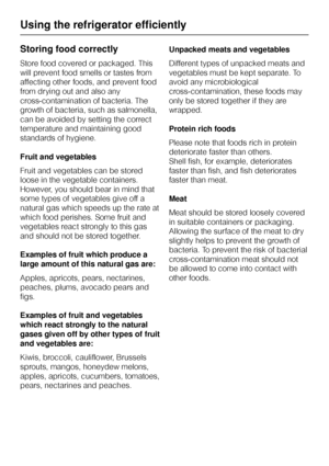 Page 24Storing food correctly
Store food covered or packaged. This
will prevent food smells or tastes from
affecting other foods, and prevent food
from drying out and also any
cross-contamination of bacteria. The
growth of bacteria, such as salmonella,
can be avoided by setting the correct
temperature and maintaining good
standards of hygiene.
Fruit and vegetables
Fruit and vegetables can be stored
loose in the vegetable containers.
However, you should bear in mind that
some types of vegetables give off a...