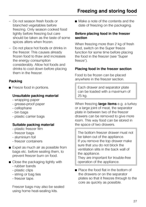 Page 27–Do not season fresh foods or
blanched vegetables before
freezing. Only season cooked food
lightly before freezing but care
should be taken as the taste of some
spices alters when frozen.
–Do not place hot foods or drinks in
the freezer. This causes already
frozen food to thaw and increases
the energy consumption
considerably. Allow hot foods and
drinks to cool down before placing
them in the freezer.
Packing
^Freeze food in portions.
Unsuitable packing material
- wrapping paper
- grease-proof paper
-...