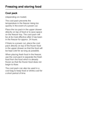 Page 30Cool pack
(depending on model)
The cool pack prevents the
temperature in the freezer rising too
quickly in the event of a power cut.
Place the ice pack in the upper drawer
directly on top of food or to save space
on the freezer tray. The cool pack will
be at its most effective after it has been
in the freezer for approx. 24 hours.
If there is a power cut, place the cool
pack directly on top of the frozen food
in the upper drawer so that the food will
be kept cold for as long as possible.
When placing...