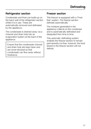 Page 31Refrigerator section
Condensate and frost can build up on
the back wall of the refrigerator section
whilst it is in use. These are
automatically removed and defrosted
by the appliance.
The condensate is drained away via a
channel and drain hole into an
evaporation system at the back of the
appliance.
Ensure that the condensate channel
and drain hole are kept clean and
are never blocked so that
condensate can flow away without
hindrance.
Freezer section
This freezer is equipped with a Frost
free system....